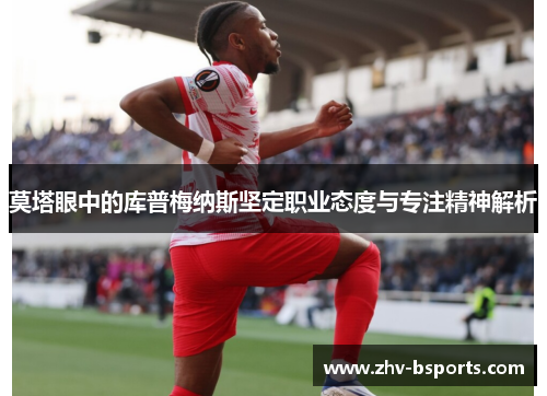 莫塔眼中的库普梅纳斯坚定职业态度与专注精神解析 莫塔眼中的库普梅纳斯坚定职业态度与专注精神解析