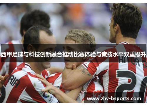 西甲足球与科技创新融合推动比赛体验与竞技水平双重提升 西甲足球与科技创新融合推动比赛体验与竞技水平双重提升