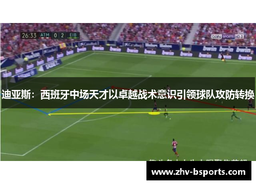 迪亚斯：西班牙中场天才以卓越战术意识引领球队攻防转换