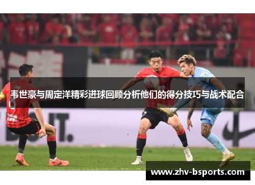 韦世豪与周定洋精彩进球回顾分析他们的得分技巧与战术配合 韦世豪与周定洋精彩进球回顾分析他们的得分技巧与战术配合