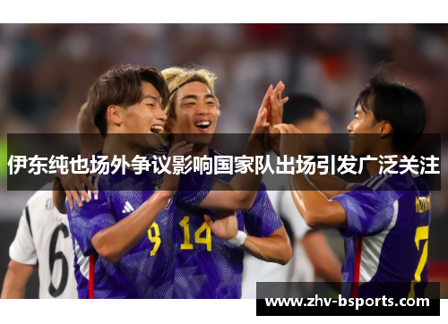 伊东纯也场外争议影响国家队出场引发广泛关注 伊东纯也场外争议影响国家队出场引发广泛关注