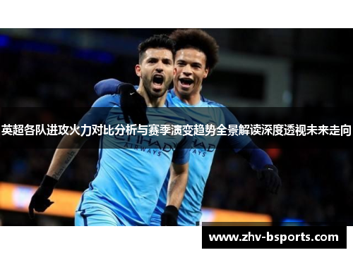 英超各队进攻火力对比分析与赛季演变趋势全景解读深度透视未来走向 英超各队进攻火力对比分析与赛季演变趋势全景解读深度透视未来走向
